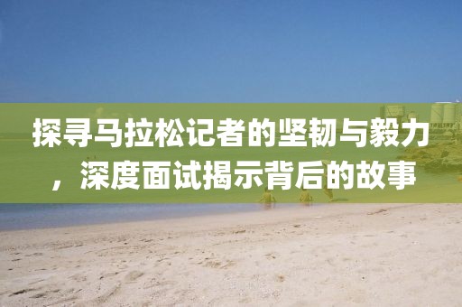 探寻马拉松记者的坚韧与毅力，深度面试揭示背后的故事