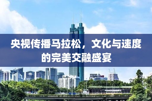 央视传播马拉松，文化与速度的完美交融盛宴