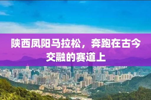 陕西凤阳马拉松，奔跑在古今交融的赛道上