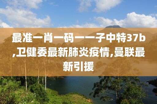 最准一肖一码一一子中特37b,卫健委最新肺炎疫情,曼联最新引援