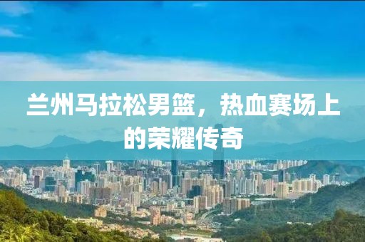 兰州马拉松男篮，热血赛场上的荣耀传奇