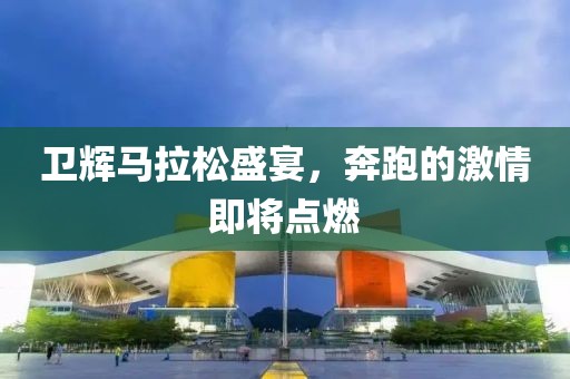 卫辉马拉松盛宴，奔跑的激情即将点燃
