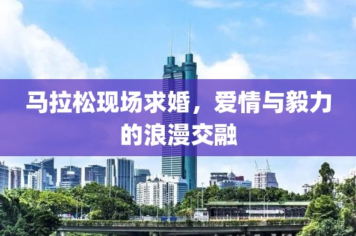 马拉松现场求婚，爱情与毅力的浪漫交融