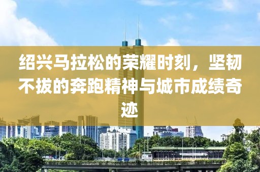 绍兴马拉松的荣耀时刻，坚韧不拔的奔跑精神与城市成绩奇迹