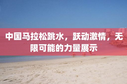 中国马拉松跳水，跃动激情，无限可能的力量展示