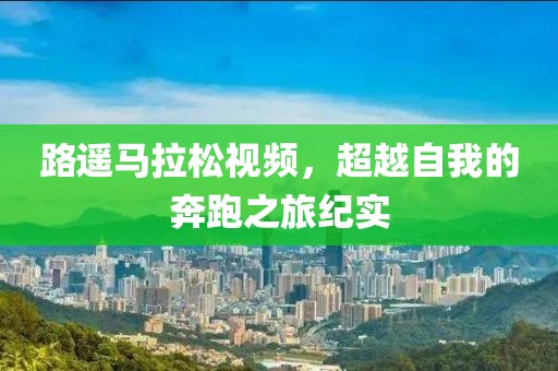 路遥马拉松视频，超越自我的奔跑之旅纪实