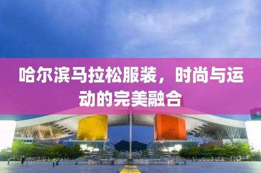 哈尔滨马拉松服装，时尚与运动的完美融合