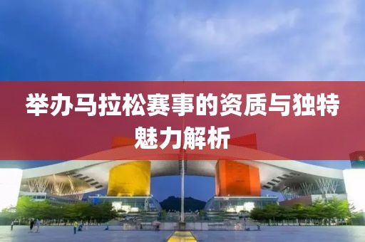 举办马拉松赛事的资质与独特魅力解析