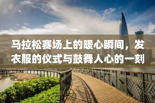 马拉松赛场上的暖心瞬间，发衣服的仪式与鼓舞人心的一刻