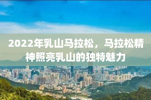 2022年乳山马拉松，马拉松精神照亮乳山的独特魅力