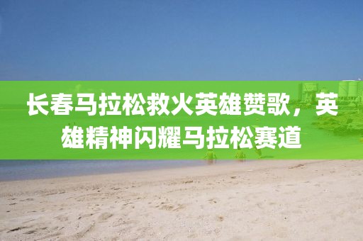 长春马拉松救火英雄赞歌，英雄精神闪耀马拉松赛道