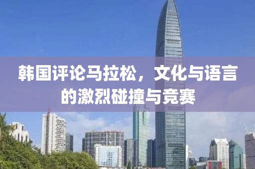 韩国评论马拉松，文化与语言的激烈碰撞与竞赛
