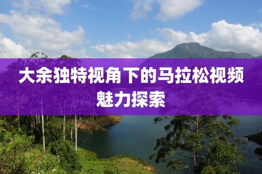 大余独特视角下的马拉松视频魅力探索