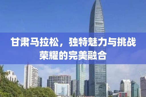 甘肃马拉松，独特魅力与挑战荣耀的完美融合