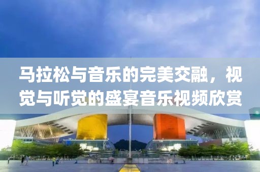 马拉松与音乐的完美交融，视觉与听觉的盛宴音乐视频欣赏