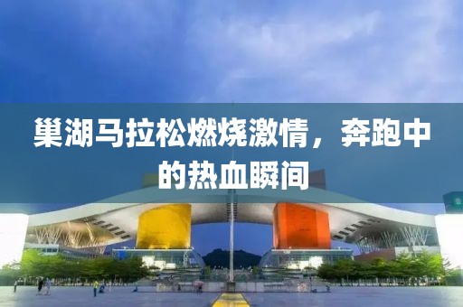 巢湖马拉松燃烧激情，奔跑中的热血瞬间