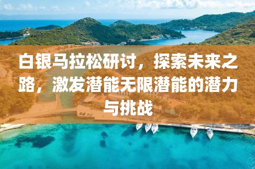 白银马拉松研讨，探索未来之路，激发潜能无限潜能的潜力与挑战