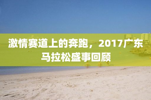 激情赛道上的奔跑，2017广东马拉松盛事回顾