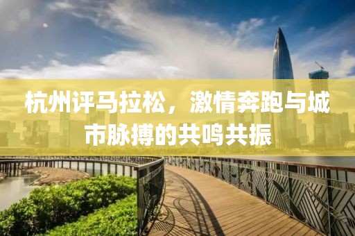 杭州评马拉松，激情奔跑与城市脉搏的共鸣共振