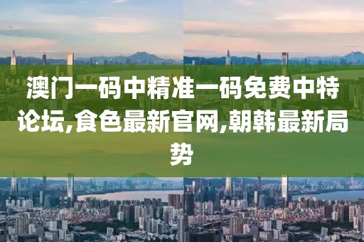 澳门一码中精准一码免费中特论坛,食色最新官网,朝韩最新局势
