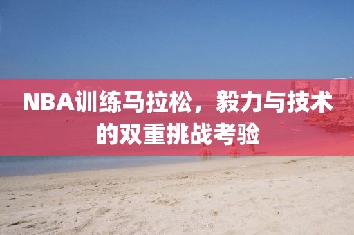 NBA训练马拉松，毅力与技术的双重挑战考验