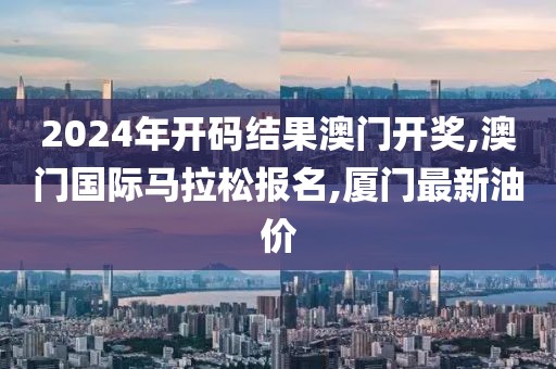 2024年开码结果澳门开奖,澳门国际马拉松报名,厦门最新油价