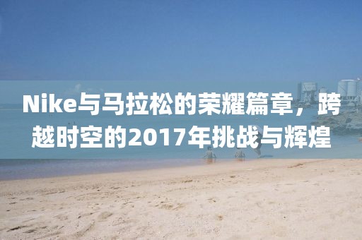 Nike与马拉松的荣耀篇章，跨越时空的2017年挑战与辉煌