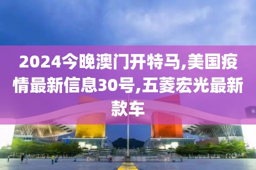 2024今晚澳门开特马,美国疫情最新信息30号,五菱宏光最新款车