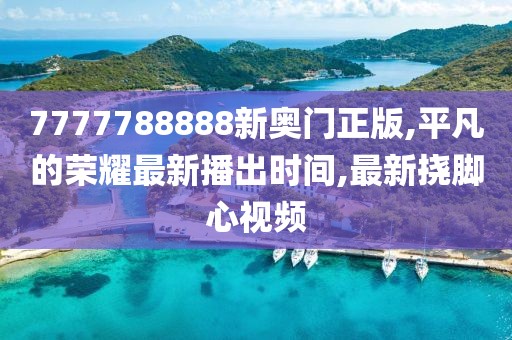 7777788888新奥门正版,平凡的荣耀最新播出时间,最新挠脚心视频