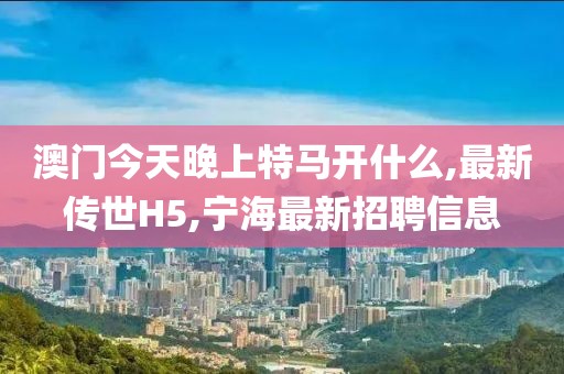 澳门今天晚上特马开什么,最新传世H5,宁海最新招聘信息