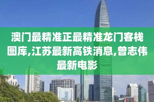 澳门最精准正最精准龙门客栈图库,江苏最新高铁消息,曾志伟最新电影