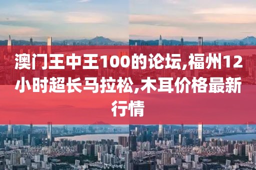 澳门王中王100的论坛,福州12小时超长马拉松,木耳价格最新行情