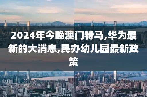 2024年今晚澳门特马,华为最新的大消息,民办幼儿园最新政策