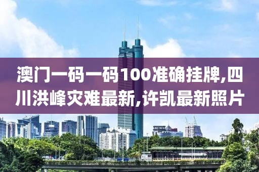 澳门一码一码100准确挂牌,四川洪峰灾难最新,许凯最新照片