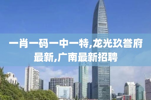 一肖一码一中一特,龙光玖誉府最新,广南最新招聘