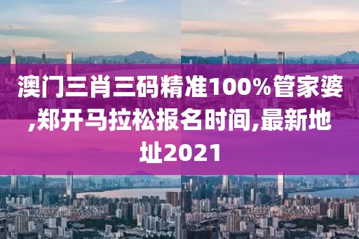 澳门三肖三码精准100%管家婆,郑开马拉松报名时间,最新地址2021