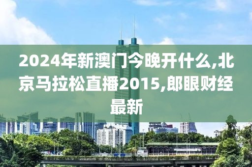 2024年新澳门今晚开什么,北京马拉松直播2015,郎眼财经最新