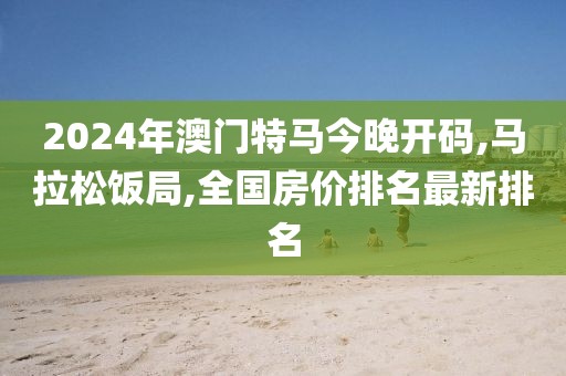 2024年澳门特马今晚开码,马拉松饭局,全国房价排名最新排名