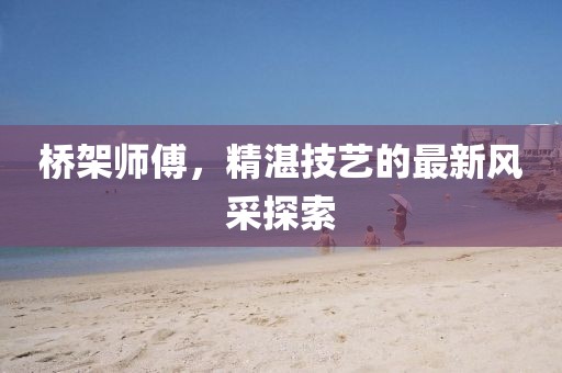 桥架师傅，精湛技艺的最新风采探索