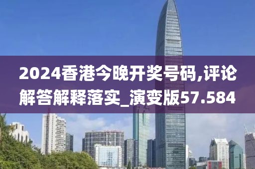 2024香港今晚开奖号码,评论解答解释落实_演变版57.584