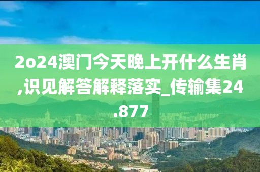 2o24澳门今天晚上开什么生肖,识见解答解释落实_传输集24.877