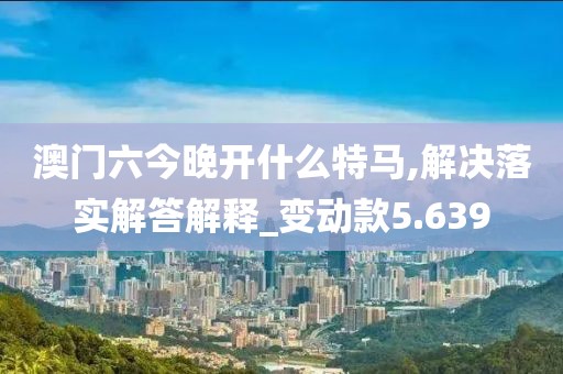 澳门六今晚开什么特马,解决落实解答解释_变动款5.639