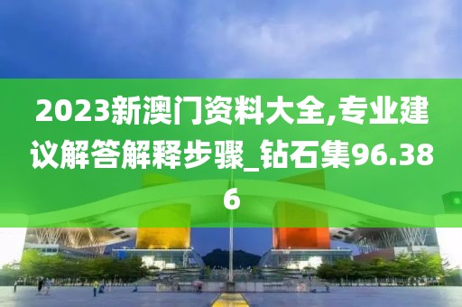2023新澳门资料大全,专业建议解答解释步骤_钻石集96.386