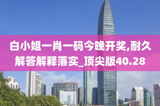 白小姐一肖一码今晚开奖,耐久解答解释落实_顶尖版40.28