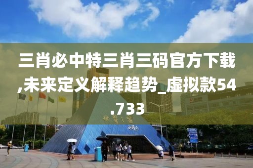 三肖必中特三肖三码官方下载,未来定义解释趋势_虚拟款54.733