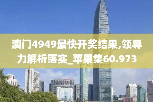 澳门4949最快开奖结果,领导力解析落实_苹果集60.973