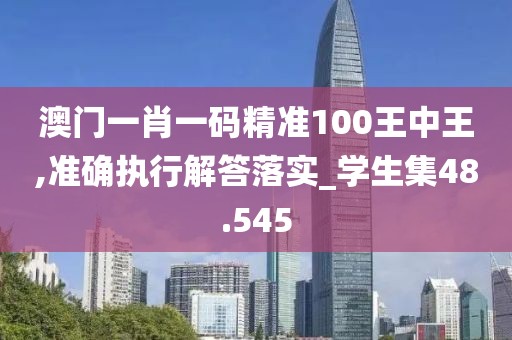 澳门一肖一码精准100王中王,准确执行解答落实_学生集48.545