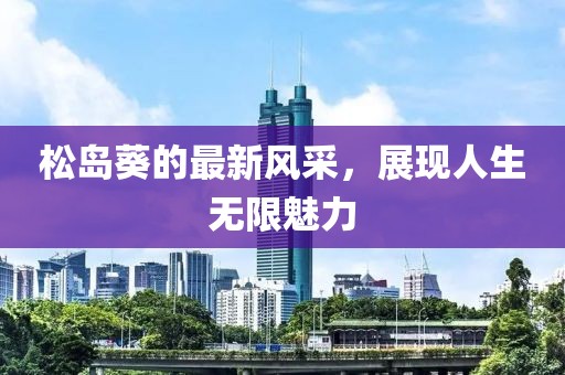 松岛葵的最新风采，展现人生无限魅力