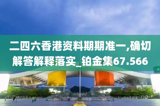 二四六香港资料期期准一,确切解答解释落实_铂金集67.566