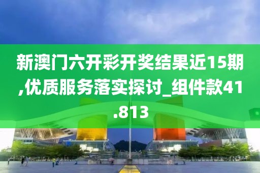新澳门六开彩开奖结果近15期,优质服务落实探讨_组件款41.813